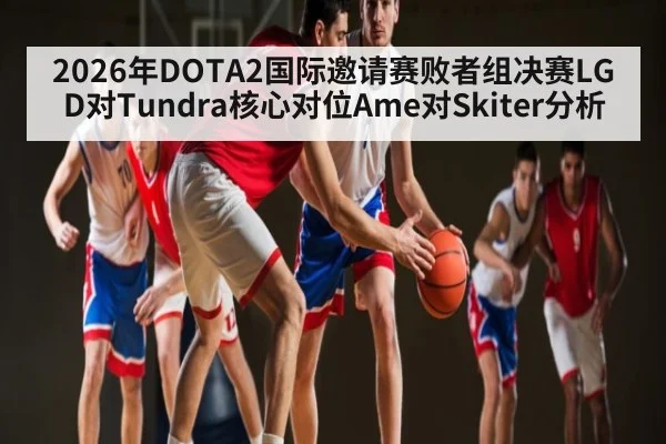 2026年DOTA2国际邀请赛败者组决赛LGD对Tundra核心对位Ame对Skiter分析 | kaiyun.com