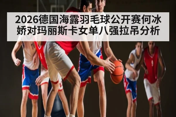 2026德国海露羽毛球公开赛何冰娇对玛丽斯卡女单八强拉吊分析 | kaiyun.com