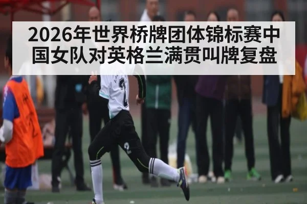 2026年世界桥牌团体锦标赛中国女队对英格兰满贯叫牌复盘