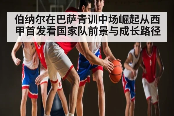伯纳尔在巴萨青训中场崛起从西甲首发看国家队前景与成长路径（kaiyun.com）